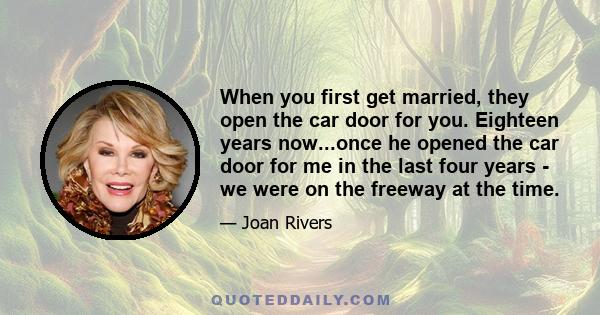 When you first get married, they open the car door for you. Eighteen years now...once he opened the car door for me in the last four years - we were on the freeway at the time.