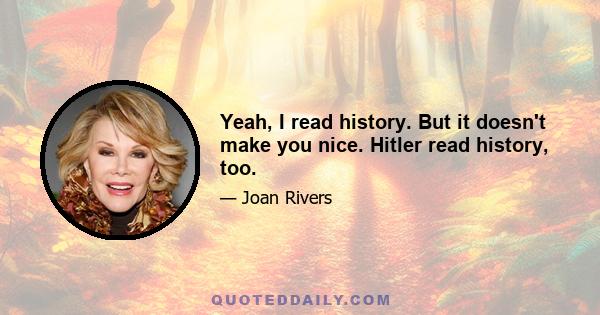 Yeah, I read history. But it doesn't make you nice. Hitler read history, too.