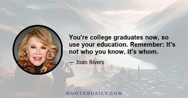 You're college graduates now, so use your education. Remember: It's not who you know, it's whom.