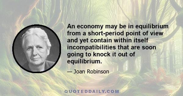 An economy may be in equilibrium from a short-period point of view and yet contain within itself incompatibilities that are soon going to knock it out of equilibrium.