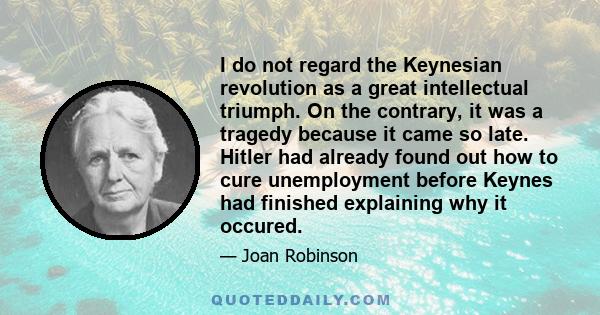 I do not regard the Keynesian revolution as a great intellectual triumph. On the contrary, it was a tragedy because it came so late. Hitler had already found out how to cure unemployment before Keynes had finished