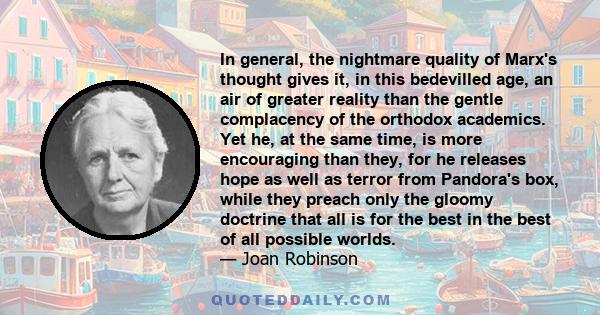 In general, the nightmare quality of Marx's thought gives it, in this bedevilled age, an air of greater reality than the gentle complacency of the orthodox academics. Yet he, at the same time, is more encouraging than