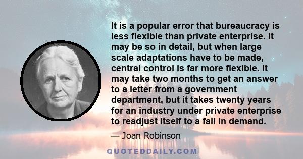 It is a popular error that bureaucracy is less flexible than private enterprise. It may be so in detail, but when large scale adaptations have to be made, central control is far more flexible. It may take two months to