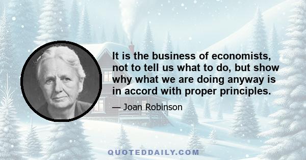 It is the business of economists, not to tell us what to do, but show why what we are doing anyway is in accord with proper principles.