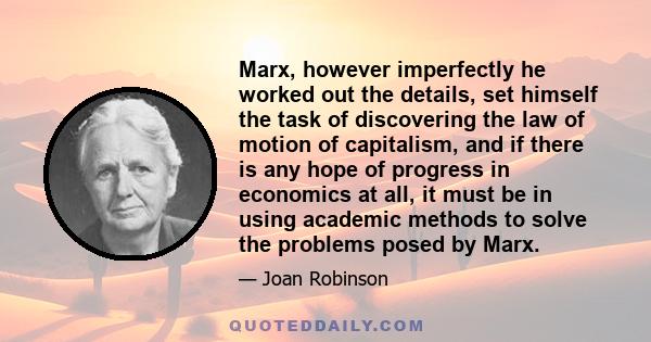 Marx, however imperfectly he worked out the details, set himself the task of discovering the law of motion of capitalism, and if there is any hope of progress in economics at all, it must be in using academic methods to 