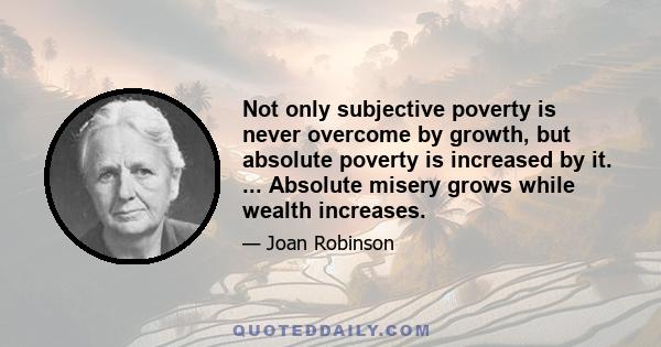 Not only subjective poverty is never overcome by growth, but absolute poverty is increased by it. ... Absolute misery grows while wealth increases.