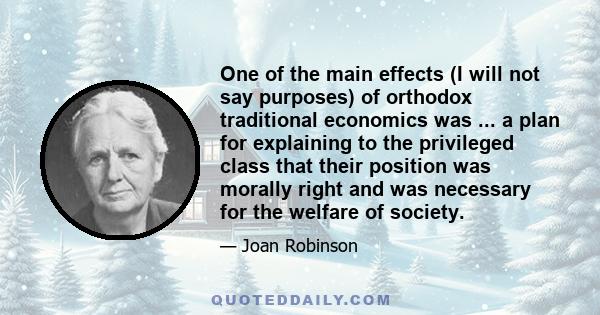 One of the main effects (I will not say purposes) of orthodox traditional economics was ... a plan for explaining to the privileged class that their position was morally right and was necessary for the welfare of