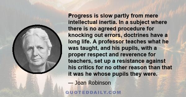 Progress is slow partly from mere intellectual inertia. In a subject where there is no agreed procedure for knocking out errors, doctrines have a long life. A professor teaches what he was taught, and his pupils, with a 