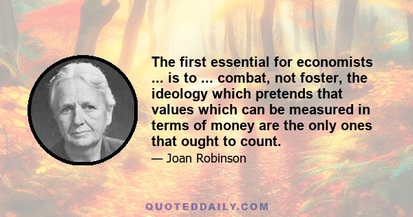 The first essential for economists ... is to ... combat, not foster, the ideology which pretends that values which can be measured in terms of money are the only ones that ought to count.