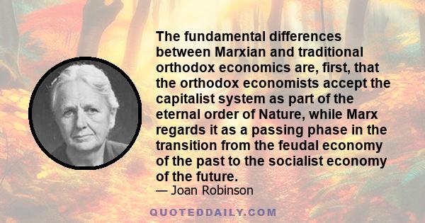 The fundamental differences between Marxian and traditional orthodox economics are, first, that the orthodox economists accept the capitalist system as part of the eternal order of Nature, while Marx regards it as a