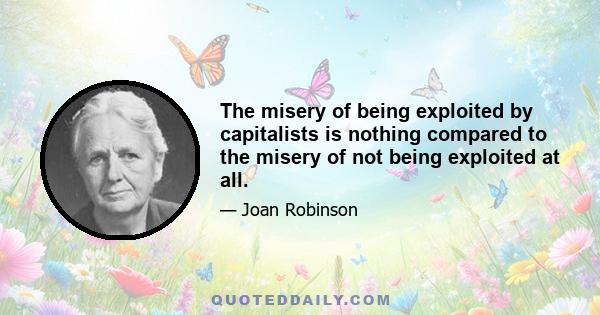 The misery of being exploited by capitalists is nothing compared to the misery of not being exploited at all.