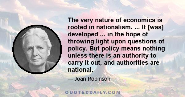 The very nature of economics is rooted in nationalism. ... It [was] developed ... in the hope of throwing light upon questions of policy. But policy means nothing unless there is an authority to carry it out, and