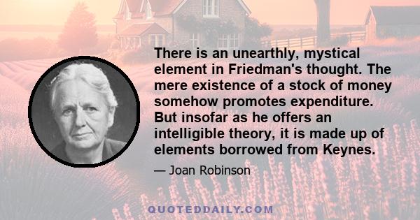 There is an unearthly, mystical element in Friedman's thought. The mere existence of a stock of money somehow promotes expenditure. But insofar as he offers an intelligible theory, it is made up of elements borrowed