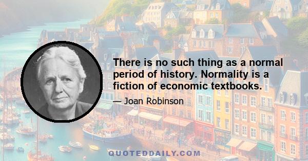 There is no such thing as a normal period of history. Normality is a fiction of economic textbooks.