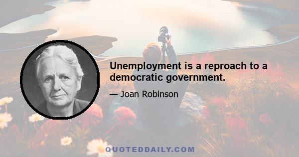 Unemployment is a reproach to a democratic government.