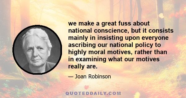 we make a great fuss about national conscience, but it consists mainly in insisting upon everyone ascribing our national policy to highly moral motives, rather than in examining what our motives really are.