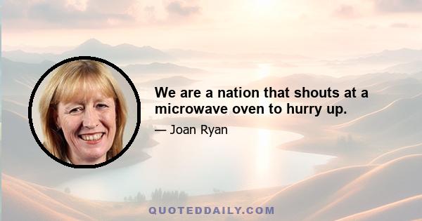 We are a nation that shouts at a microwave oven to hurry up.