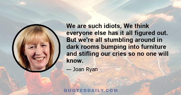 We are such idiots, We think everyone else has it all figured out. But we're all stumbling around in dark rooms bumping into furniture and stifling our cries so no one will know.