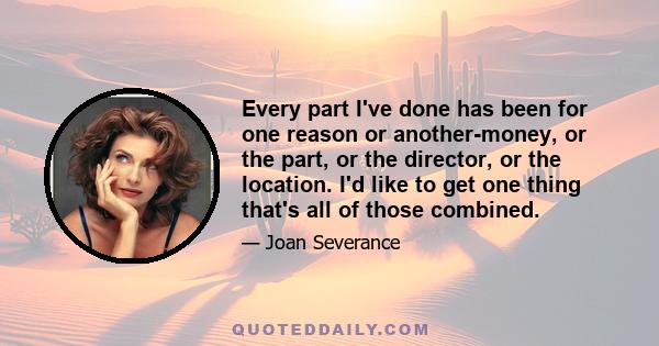 Every part I've done has been for one reason or another-money, or the part, or the director, or the location. I'd like to get one thing that's all of those combined.