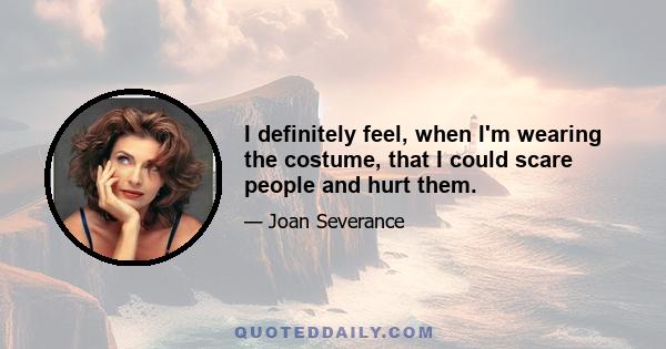 I definitely feel, when I'm wearing the costume, that I could scare people and hurt them.