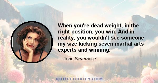 When you're dead weight, in the right position, you win. And in reality, you wouldn't see someone my size kicking seven martial arts experts and winning.