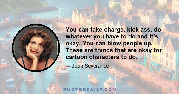 You can take charge, kick ass, do whatever you have to do and it's okay. You can blow people up. These are things that are okay for cartoon characters to do.