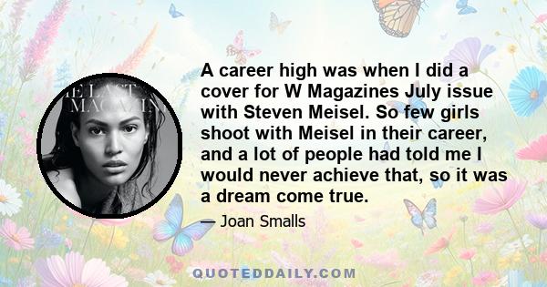 A career high was when I did a cover for W Magazines July issue with Steven Meisel. So few girls shoot with Meisel in their career, and a lot of people had told me I would never achieve that, so it was a dream come true.