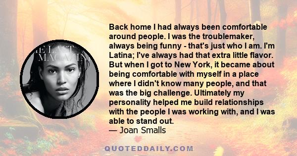 Back home I had always been comfortable around people. I was the troublemaker, always being funny - that's just who I am. I'm Latina; I've always had that extra little flavor. But when I got to New York, it became about 