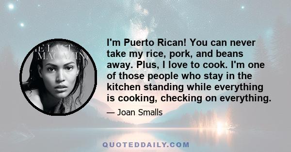 I'm Puerto Rican! You can never take my rice, pork, and beans away. Plus, I love to cook. I'm one of those people who stay in the kitchen standing while everything is cooking, checking on everything.