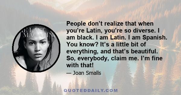 People don’t realize that when you’re Latin, you’re so diverse. I am black. I am Latin. I am Spanish. You know? It’s a little bit of everything, and that’s beautiful. So, everybody, claim me. I’m fine with that!