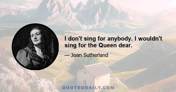 I don't sing for anybody. I wouldn't sing for the Queen dear.