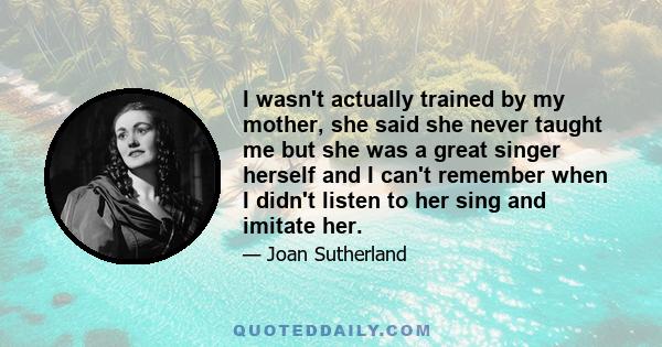 I wasn't actually trained by my mother, she said she never taught me but she was a great singer herself and I can't remember when I didn't listen to her sing and imitate her.