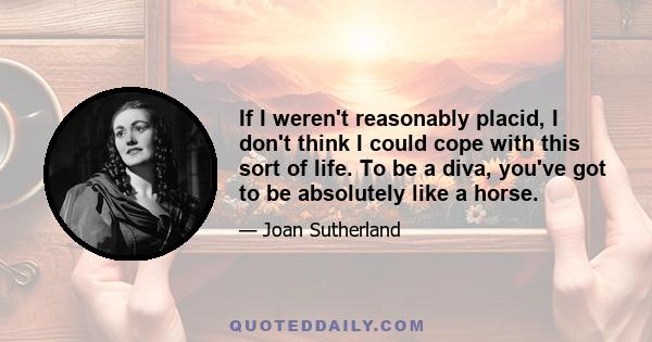 If I weren't reasonably placid, I don't think I could cope with this sort of life. To be a diva, you've got to be absolutely like a horse.