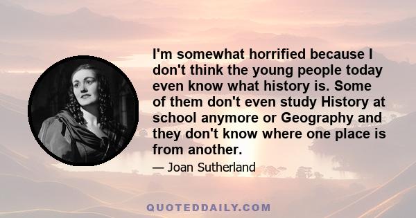 I'm somewhat horrified because I don't think the young people today even know what history is. Some of them don't even study History at school anymore or Geography and they don't know where one place is from another.