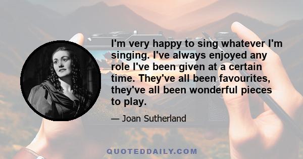 I'm very happy to sing whatever I'm singing. I've always enjoyed any role I've been given at a certain time. They've all been favourites, they've all been wonderful pieces to play.