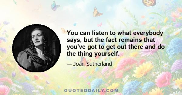 You can listen to what everybody says, but the fact remains that you've got to get out there and do the thing yourself.