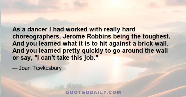 As a dancer I had worked with really hard choreographers, Jerome Robbins being the toughest. And you learned what it is to hit against a brick wall. And you learned pretty quickly to go around the wall or say, I can't