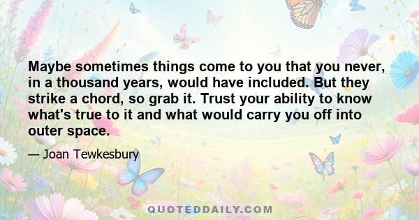 Maybe sometimes things come to you that you never, in a thousand years, would have included. But they strike a chord, so grab it. Trust your ability to know what's true to it and what would carry you off into outer