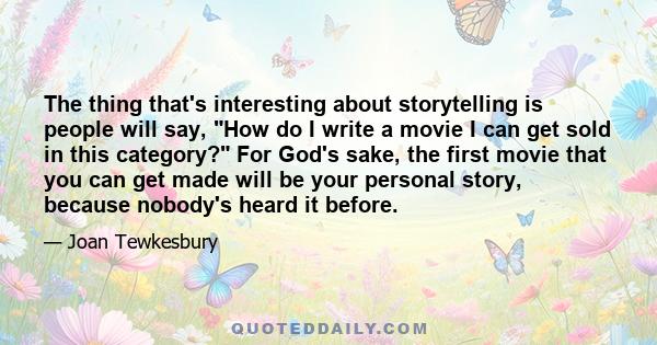 The thing that's interesting about storytelling is people will say, How do I write a movie I can get sold in this category? For God's sake, the first movie that you can get made will be your personal story, because