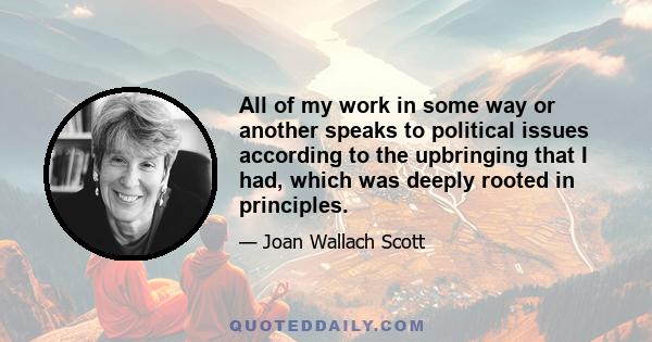 All of my work in some way or another speaks to political issues according to the upbringing that I had, which was deeply rooted in principles.