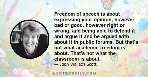 Freedom of speech is about expressing your opinion, however bad or good, however right or wrong, and being able to defend it and argue it and be argued with about it in public forums. But that's not what academic