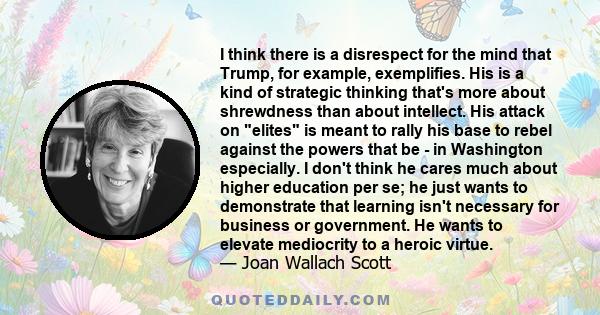 I think there is a disrespect for the mind that Trump, for example, exemplifies. His is a kind of strategic thinking that's more about shrewdness than about intellect. His attack on elites is meant to rally his base to