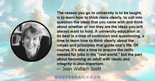 The reason you go to university is to be taught, is to learn how to think more clearly, to call into question the ideas that you came with and think about whether or not they are the ideas you will always want to hold.