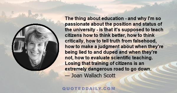 The thing about education - and why I'm so passionate about the position and status of the university - is that it's supposed to teach citizens how to think better, how to think critically, how to tell truth from