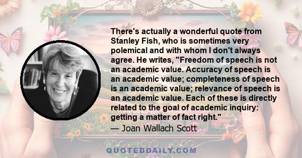 There's actually a wonderful quote from Stanley Fish, who is sometimes very polemical and with whom I don't always agree. He writes, Freedom of speech is not an academic value. Accuracy of speech is an academic value;