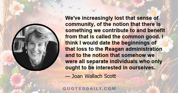 We've increasingly lost that sense of community, of the notion that there is something we contribute to and benefit from that is called the common good. I think I would date the beginnings of that loss to the Reagan