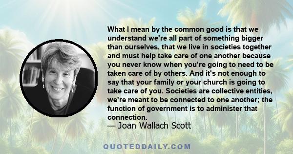 What I mean by the common good is that we understand we're all part of something bigger than ourselves, that we live in societies together and must help take care of one another because you never know when you're going