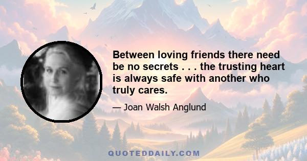 Between loving friends there need be no secrets . . . the trusting heart is always safe with another who truly cares.