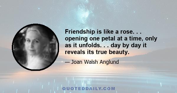 Friendship is like a rose. . . opening one petal at a time, only as it unfolds. . . day by day it reveals its true beauty.