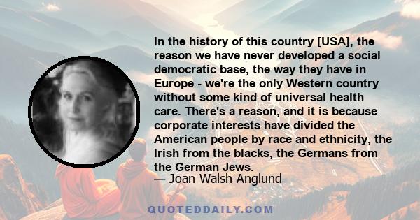 In the history of this country [USA], the reason we have never developed a social democratic base, the way they have in Europe - we're the only Western country without some kind of universal health care. There's a